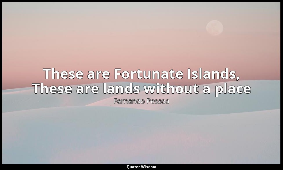These are Fortunate Islands, These are lands without a place — Fernando Pessoa