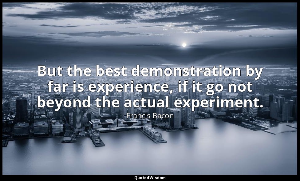 But the best demonstration by far is experience, if it go not beyond the actual  — Francis Bacon