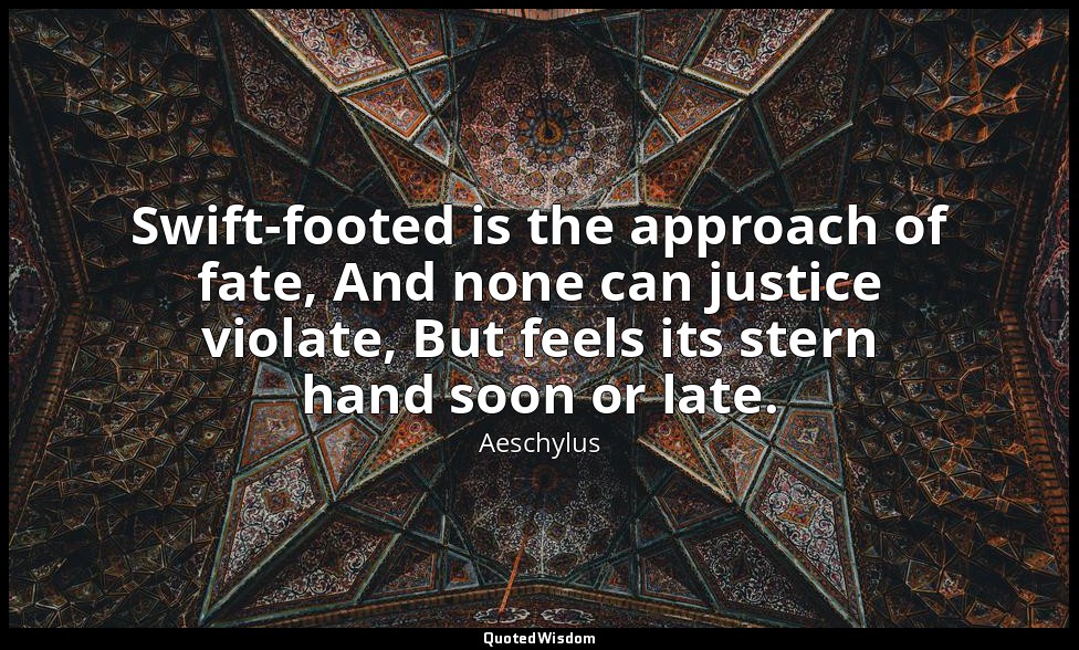 Swift-footed is the approach of fate, And none can justice violate, But feels it — Aeschylus