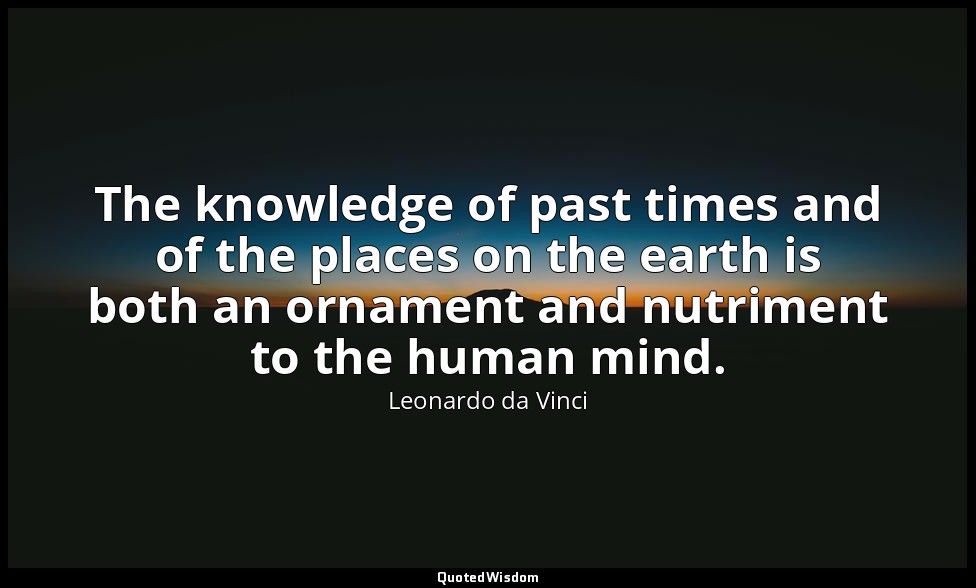 The knowledge of past times and of the places on the earth is both an ornament a — Leonardo da Vinci