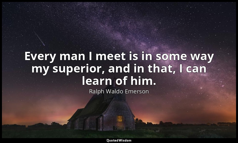 Every man I meet is in some way my superior, and in that, I can learn of him. — Ralph Waldo Emerson