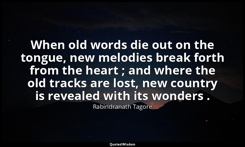 When old words die out on the tongue, new melodies break forth from the heart ;  — Rabindranath Tagore