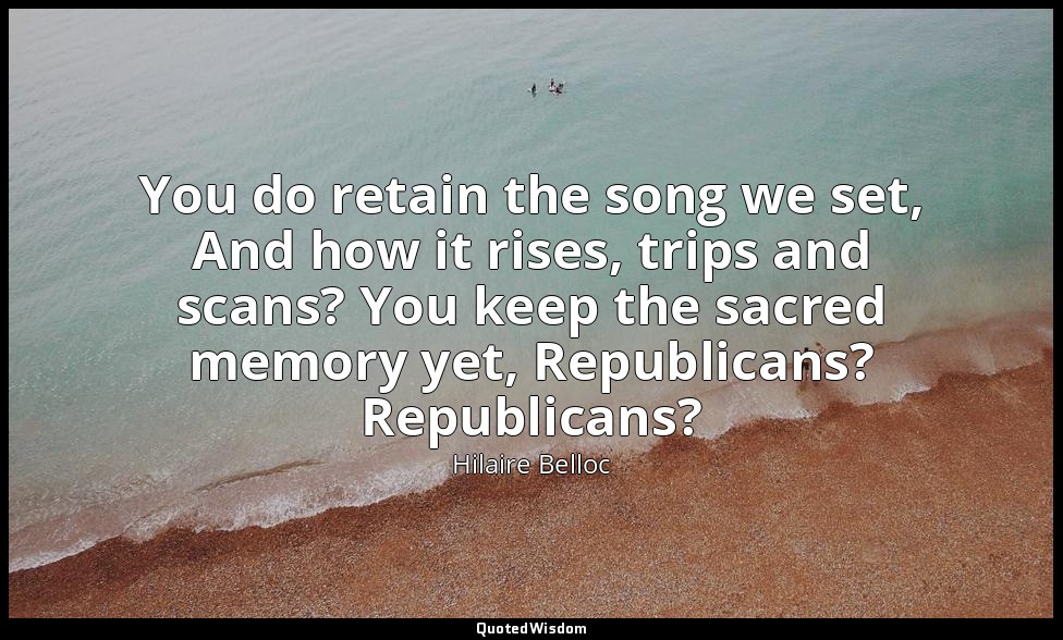 You do retain the song we set, And how it rises, trips and scans? You keep the s — Hilaire Belloc