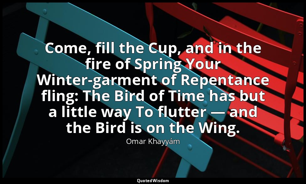 Come, fill the Cup, and in the fire of Spring Your Winter-garment of Repentance  — Omar Khayyám