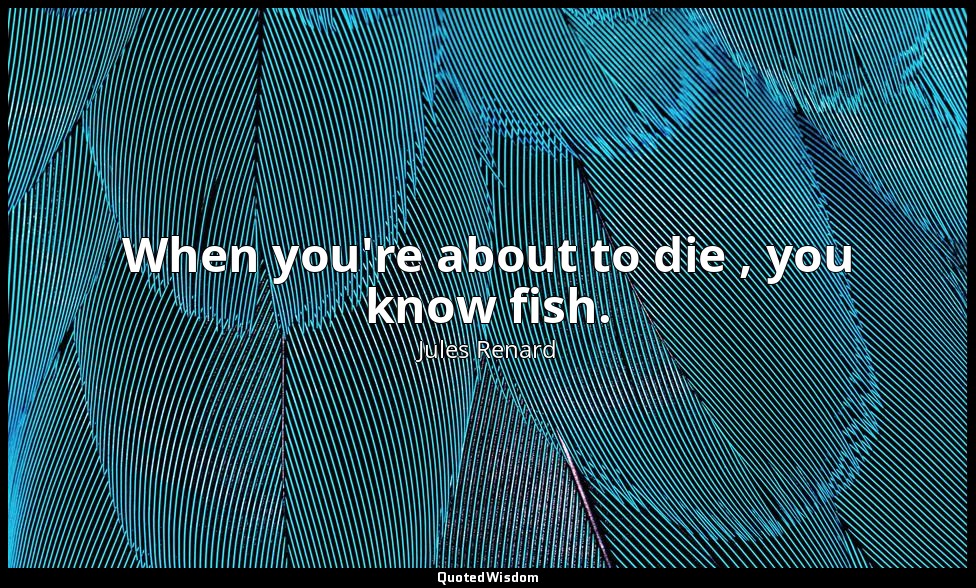 When you're about to die , you know fish. — Jules Renard