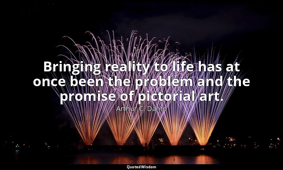 Bringing reality to life has at once been the problem and the promise of pictori — Arthur C. Danto