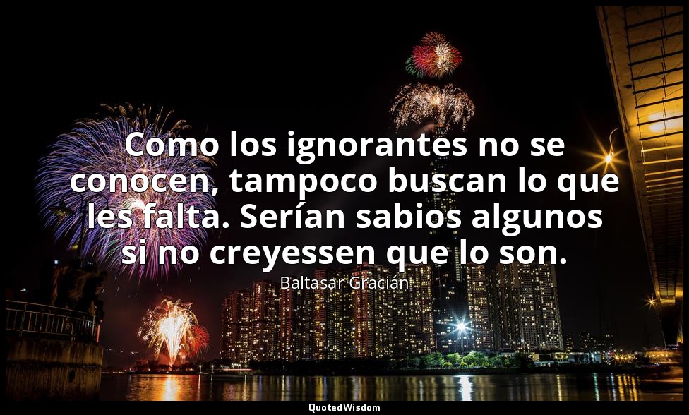 Como los ignorantes no se conocen, tampoco buscan lo que les falta. Serían sabio — Baltasar Gracián