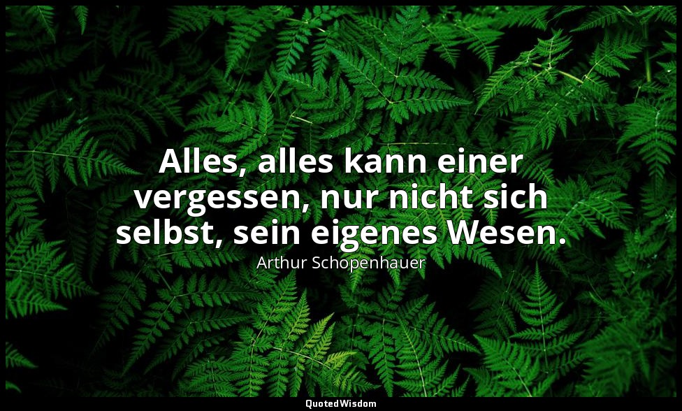 Alles, alles kann einer vergessen, nur nicht sich selbst, sein eigenes Wesen. — Arthur Schopenhauer