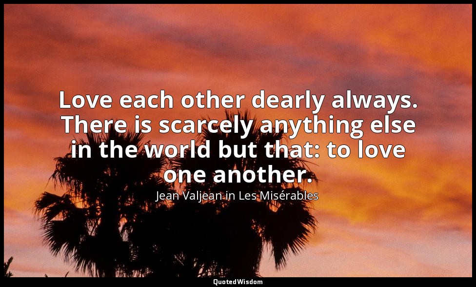Love each other dearly always. There is scarcely anything else in the world but  — Jean Valjean in Les Misérables
