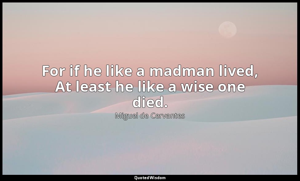For if he like a madman lived, At least he like a wise one died. — Miguel de Cervantes