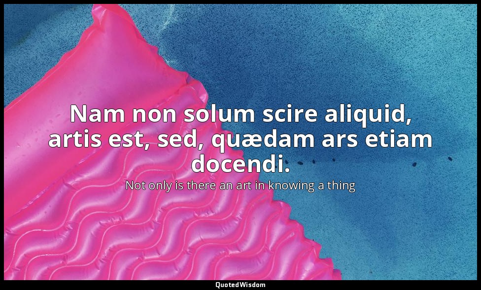 Nam non solum scire aliquid, artis est, sed, quædam ars etiam docendi. — Not only is there an art in knowing a thing