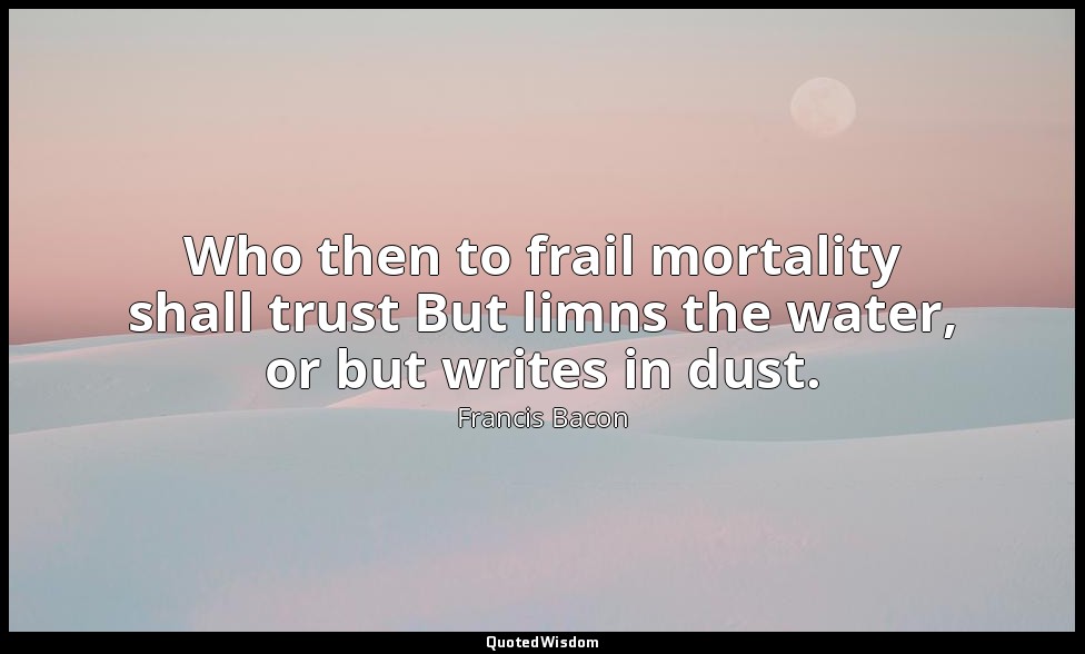 Who then to frail mortality shall trust But limns the water, or but writes in du — Francis Bacon
