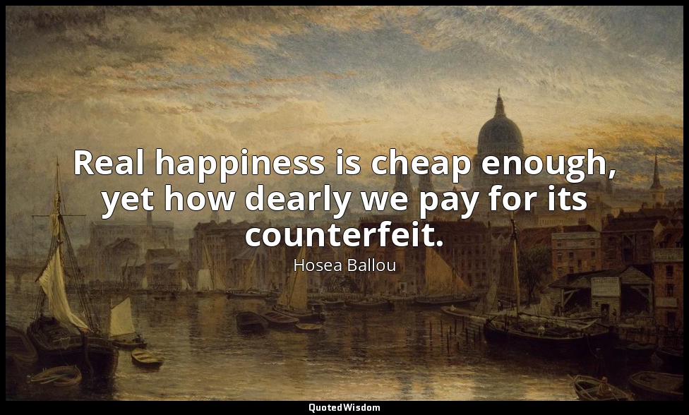 Real happiness is cheap enough, yet how dearly we pay for its counterfeit. — Hosea Ballou