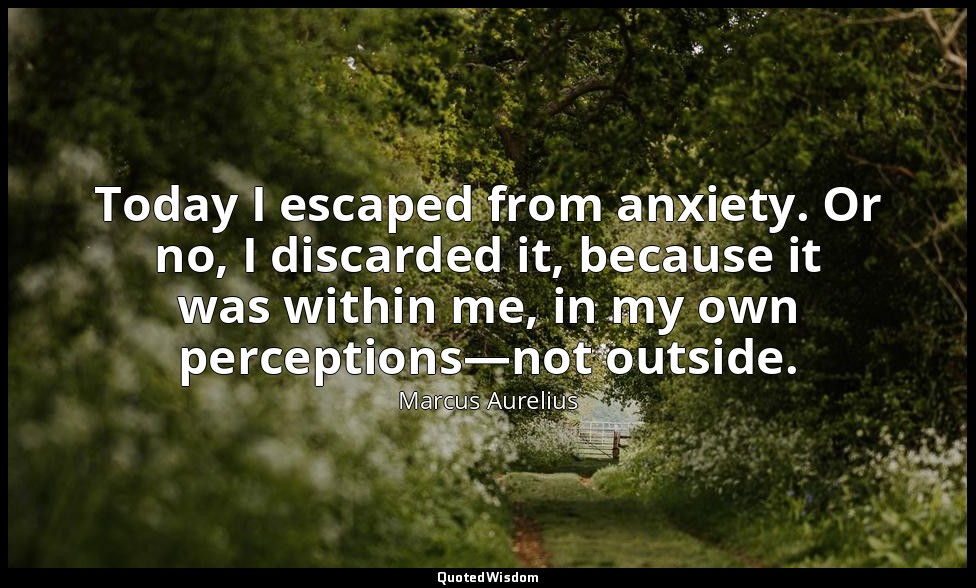 Today I escaped from anxiety. Or no, I discarded it, because it was within me, i — Marcus Aurelius