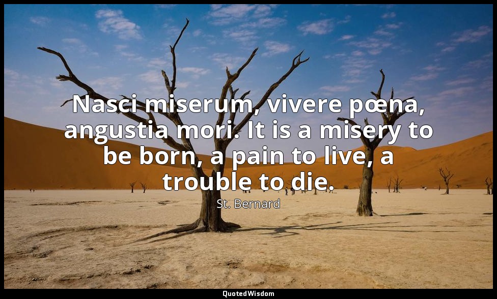 Nasci miserum, vivere pœna, angustia mori. It is a misery to be born, a pain to  — St. Bernard