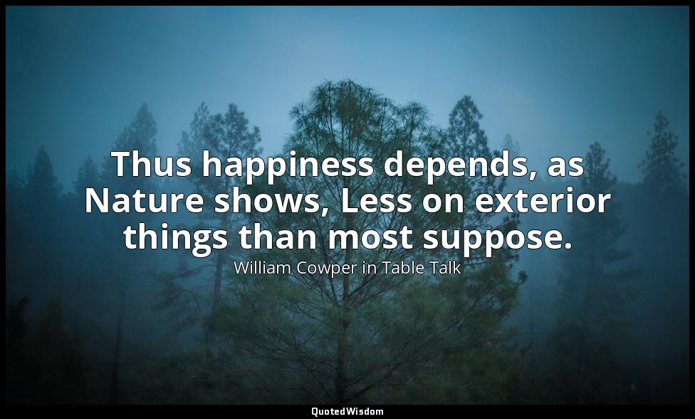 Thus happiness depends, as Nature shows, Less on exterior things than most suppo — William Cowper in Table Talk