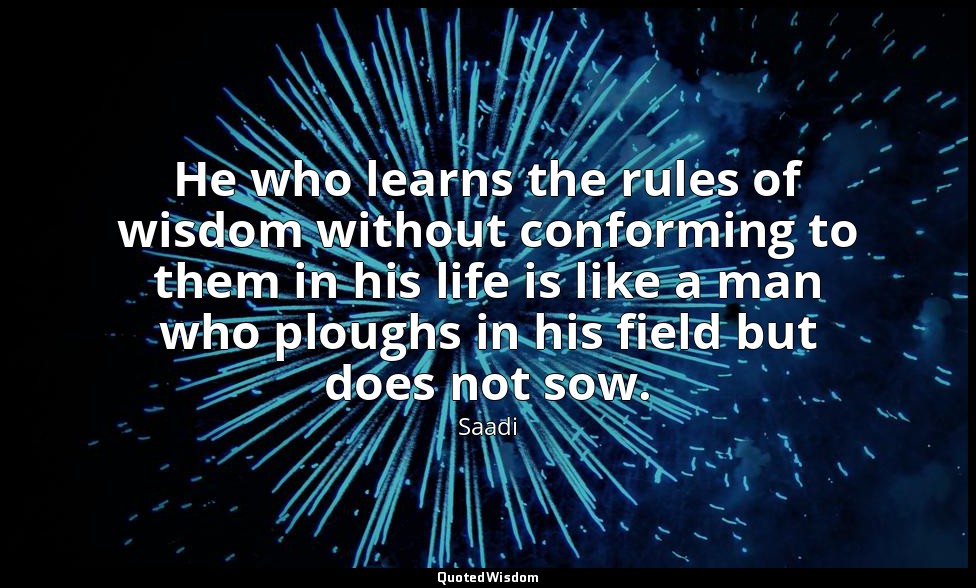 He who learns the rules of wisdom without conforming to them in his life is like — Saadi