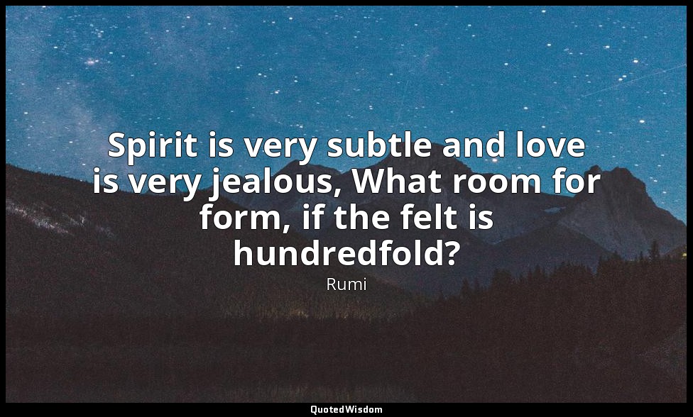 Spirit is very subtle and love is very jealous, What room for form, if the felt  — Rumi