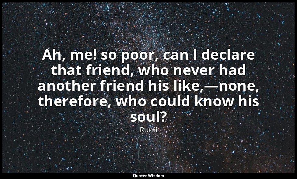 Ah, me! so poor, can I declare that friend, who never had another friend his lik — Rumi