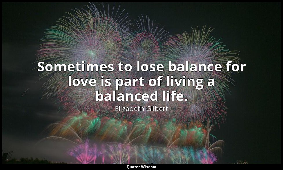 Sometimes to lose balance for love is part of living a balanced life. — Elizabeth Gilbert