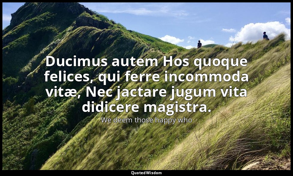 Ducimus autem Hos quoque felices, qui ferre incommoda vitæ, Nec jactare jugum vi — We deem those happy who