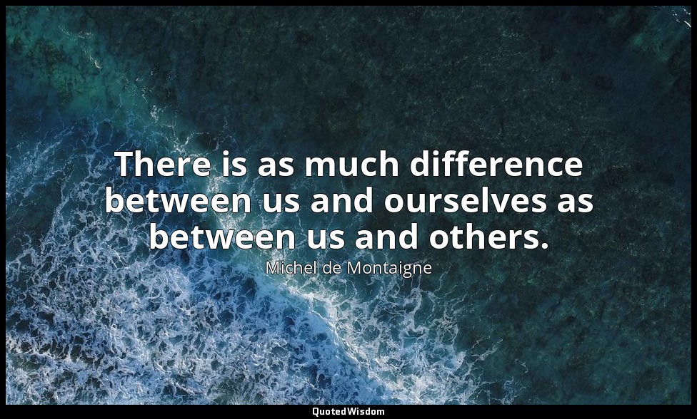 There is as much difference between us and ourselves as between us and others. — Michel de Montaigne