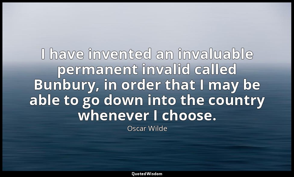 I have invented an invaluable permanent invalid called Bunbury, in order that I  — Oscar Wilde