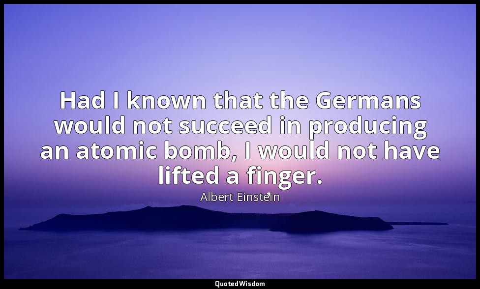 Had I known that the Germans would not succeed in producing an atomic bomb, I wo — Albert Einstein