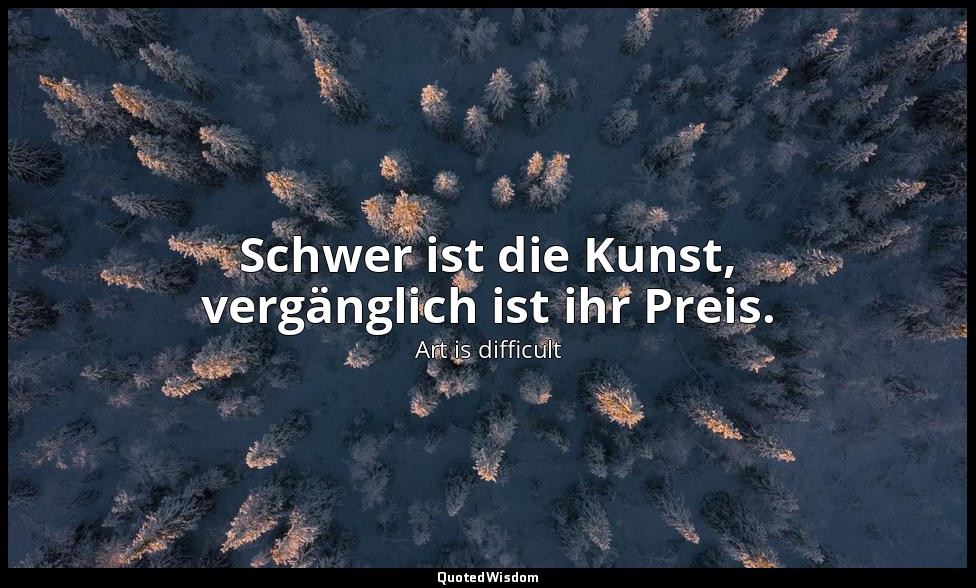 Schwer ist die Kunst, vergänglich ist ihr Preis. — Art is difficult