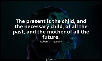 The present is the child, and the necessary child, of all the past, and the moth — Robert G. Ingersoll