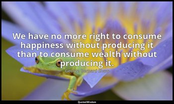 We have no more right to consume happiness without producing it than to consume  — George Bernard Shaw