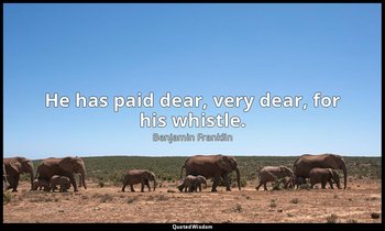 He has paid dear, very dear, for his whistle. — Benjamin Franklin