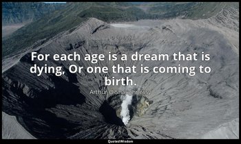 For each age is a dream that is dying, Or one that is coming to birth. — Arthur O'Shaughnessy