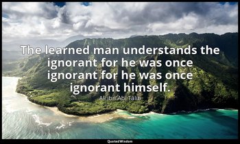 The learned man understands the ignorant for he was once ignorant for he was onc — Alī ibn Abī Ṭālib