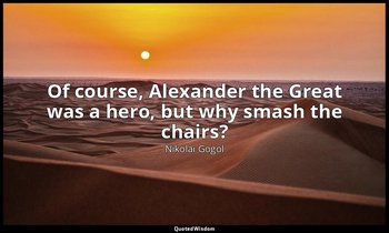 Of course, Alexander the Great was a hero, but why smash the chairs? — Nikolai Gogol