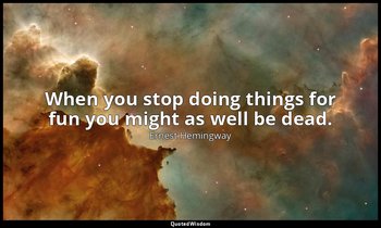 When you stop doing things for fun you might as well be dead. — Ernest Hemingway