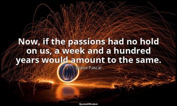 Now, if the passions had no hold on us, a week and a hundred years would amount  — Blaise Pascal