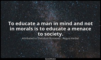 To educate a man in mind and not in morals is to educate a menace to society. — Attributed to Theodore Roosevelt . August Kerber