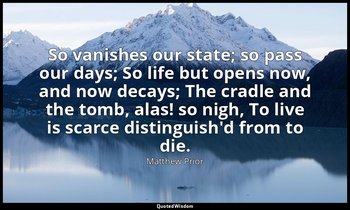 So vanishes our state; so pass our days; So life but opens now, and now decays;  — Matthew Prior
