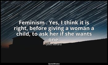 Feminism . Yes, I think it is right, before giving a woman a child, to ask her i — Jules Renard