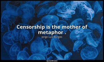 Censorship is the mother of metaphor . — Jorge Luis Borges