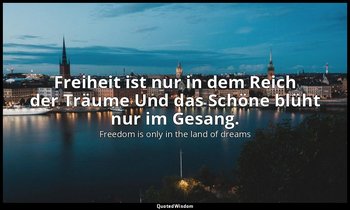 Freiheit ist nur in dem Reich der Träume Und das Schöne blüht nur im Gesang. — Freedom is only in the land of dreams