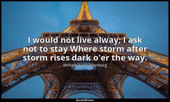 I would not live alway; I ask not to stay Where storm after storm rises dark o'e — William A. Muhlenberg
