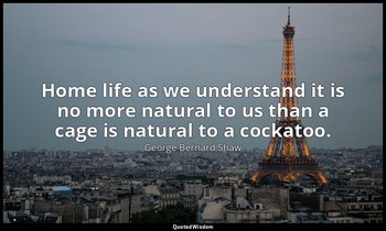 Home life as we understand it is no more natural to us than a cage is natural to — George Bernard Shaw