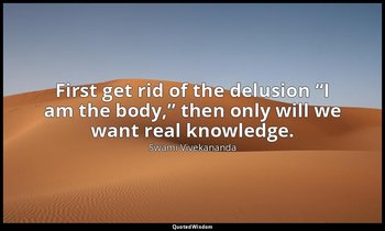 First get rid of the delusion “I am the body,” then only will we want real knowl — Swami Vivekananda