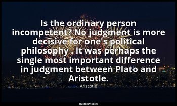 Is the ordinary person incompetent? No judgment is more decisive for one's polit — Aristotle