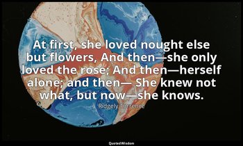At first, she loved nought else but flowers, And then—she only loved the rose; A — Ridgely Torrence