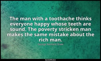 The man with a toothache thinks everyone happy whose teeth are sound. The povert — George Bernard Shaw