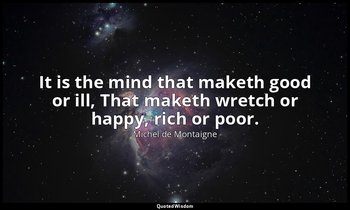 It is the mind that maketh good or ill, That maketh wretch or happy, rich or poo — Michel de Montaigne