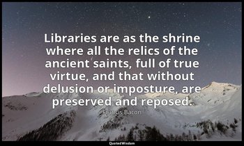 Libraries are as the shrine where all the relics of the ancient saints, full of  — Francis Bacon